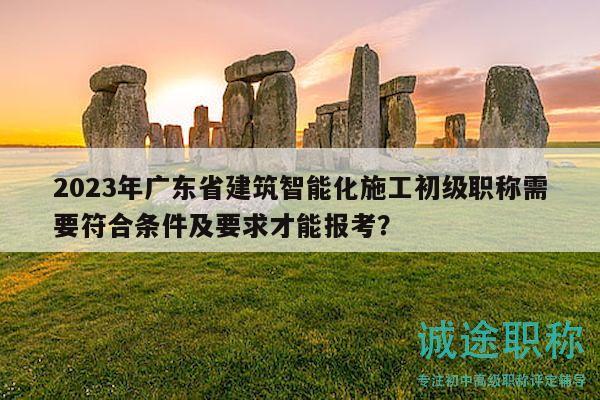 2023年廣東省建筑智能化施工初級職稱需要符合條件及要求才能報考？