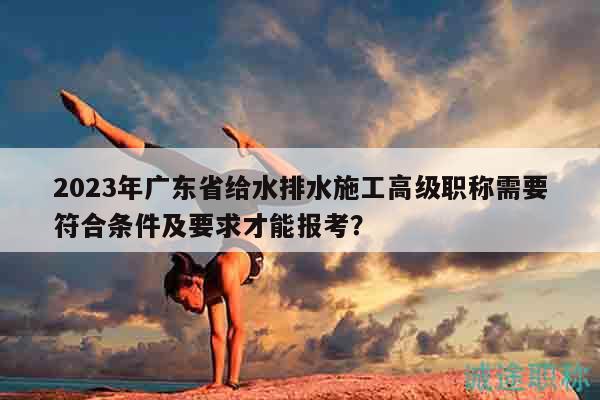 2023年廣東省給水排水施工高級(jí)職稱需要符合條件及要求才能報(bào)考？