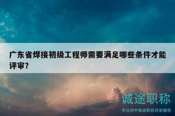 廣東省焊接初級(jí)工程師需要滿足哪些條件才能評(píng)審？