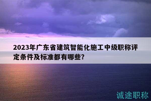 2023年廣東省建筑智能化施工中級職稱評定條件及標(biāo)準(zhǔn)都有哪些？