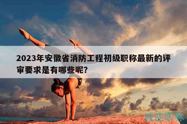 2023年安徽省消防工程初級職稱最新的評審要求是有哪些呢？