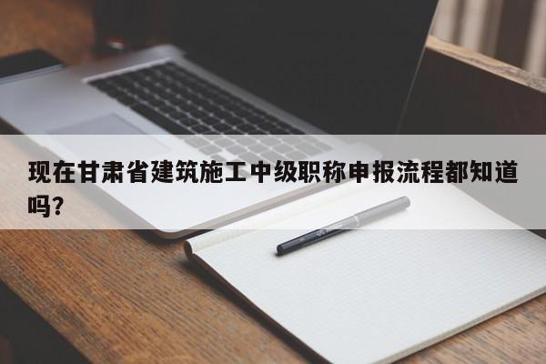 現(xiàn)在甘肅省建筑施工中級職稱申報流程都知道嗎？