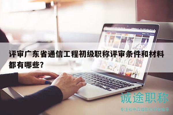 評審廣東省通信工程初級職稱評審條件和材料都有哪些？
