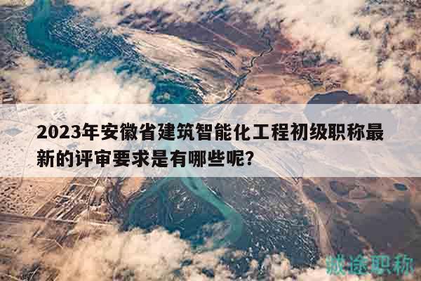 2023年安徽省建筑智能化工程初級職稱最新的評審要求是有哪些呢？
