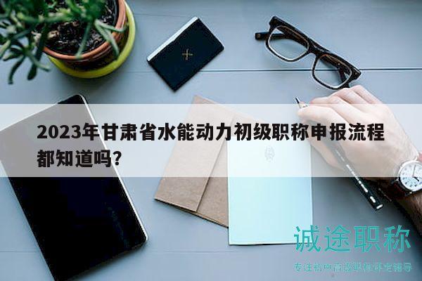 2023年甘肅省水能動力初級職稱申報流程都知道嗎？