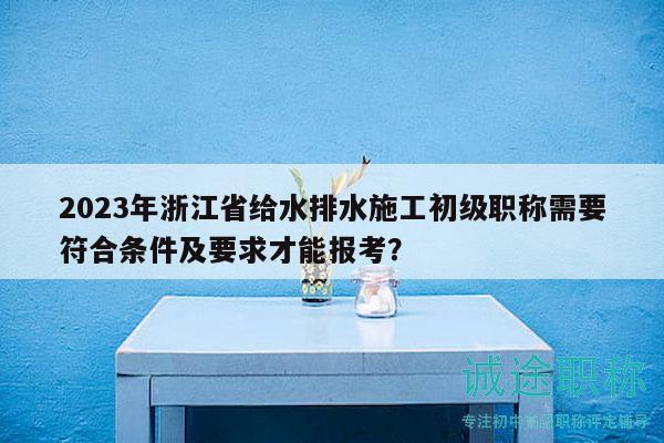 2023年浙江省給水排水施工初級職稱需要符合條件及要求才能報考？