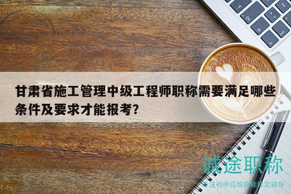 甘肅省施工管理中級工程師職稱需要滿足哪些條件及要求才能報考？