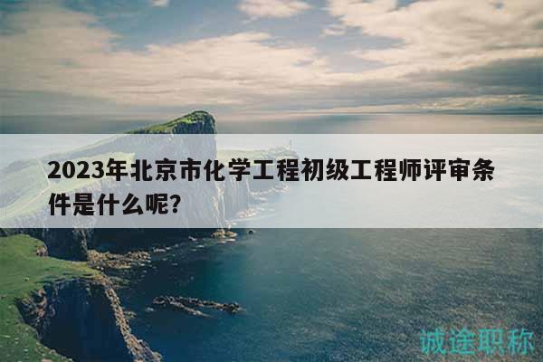 2023年北京市化學(xué)工程初級(jí)工程師評(píng)審條件是什么呢？