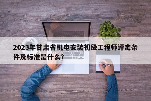 2023年甘肅省機電安裝初級工程師評定條件及標(biāo)準(zhǔn)是什么？