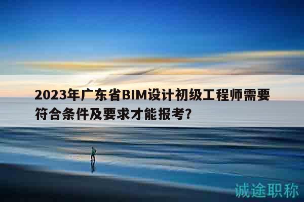 2023年廣東省BIM設(shè)計(jì)初級(jí)工程師需要符合條件及要求才能報(bào)考？