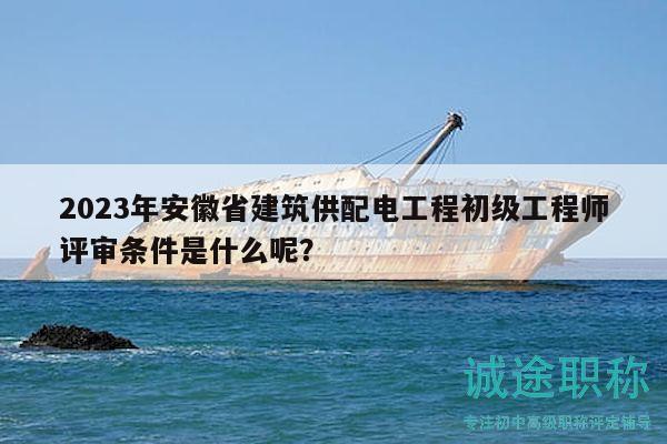 2023年安徽省建筑供配電工程初級工程師評審條件是什么呢？