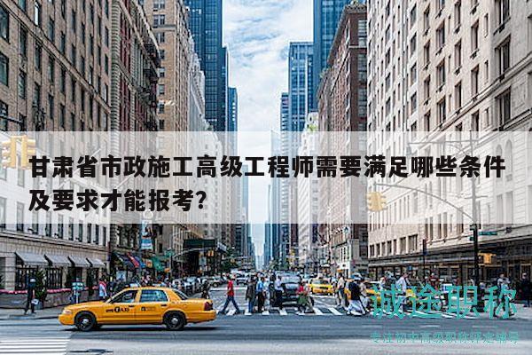 甘肅省市政施工高級(jí)工程師需要滿足哪些條件及要求才能報(bào)考？
