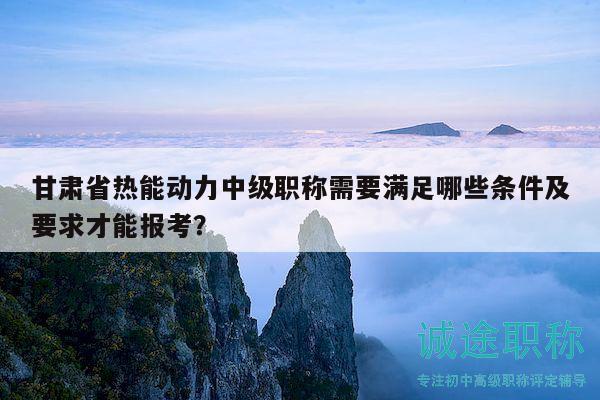 甘肅省熱能動(dòng)力中級(jí)職稱需要滿足哪些條件及要求才能報(bào)考？