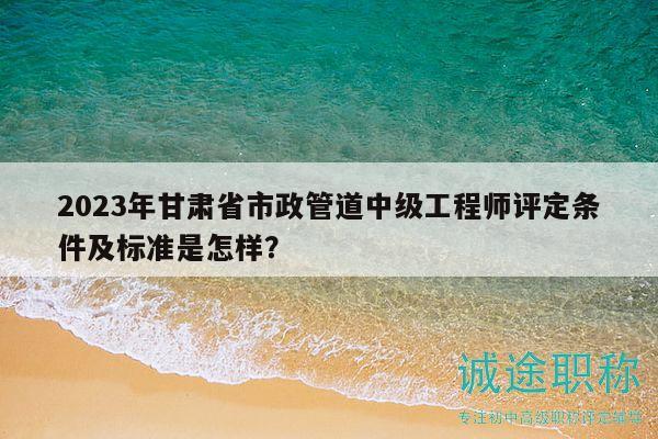 2023年甘肅省市政管道中級(jí)工程師評(píng)定條件及標(biāo)準(zhǔn)是怎樣？