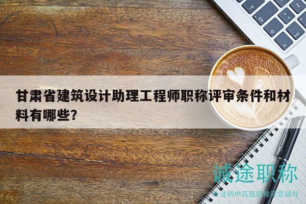 甘肅省建筑設(shè)計助理工程師職稱評審條件和材料有哪些？
