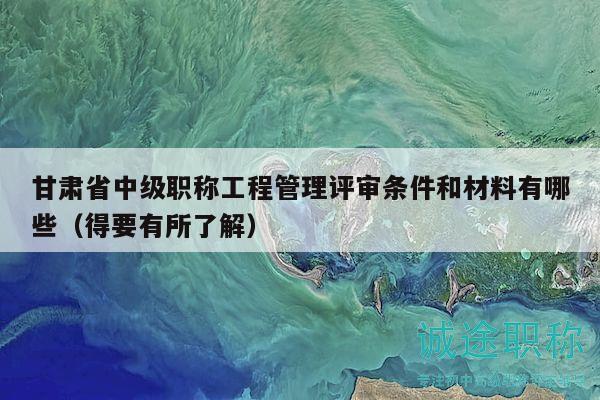 甘肅省中級職稱工程管理評審條件和材料有哪些（得要有所了解）