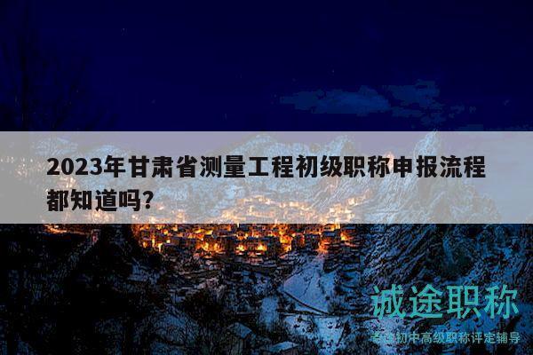 2023年甘肅省測量工程初級職稱申報流程都知道嗎？