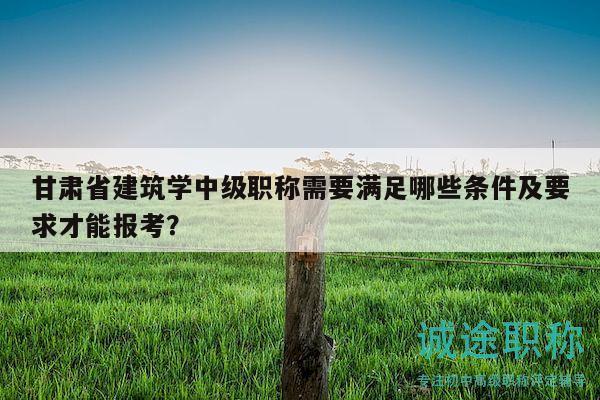甘肅省建筑學(xué)中級(jí)職稱需要滿足哪些條件及要求才能報(bào)考？