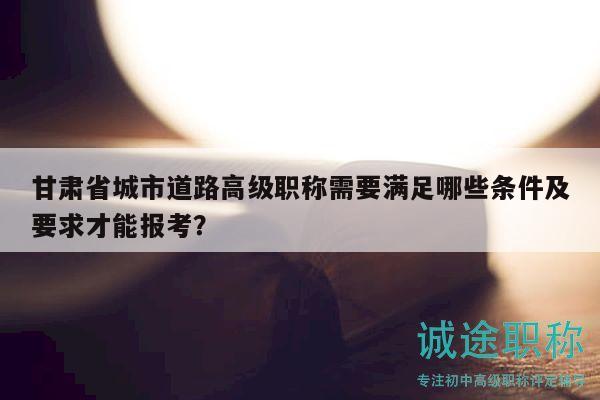 甘肅省城市道路高級職稱需要滿足哪些條件及要求才能報(bào)考？