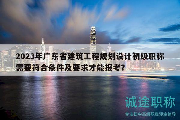 2023年廣東省建筑工程規(guī)劃設(shè)計(jì)初級職稱需要符合條件及要求才能報(bào)考？