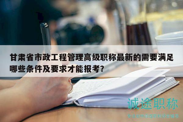 甘肅省市政工程管理高級職稱最新的需要滿足哪些條件及要求才能報(bào)考？