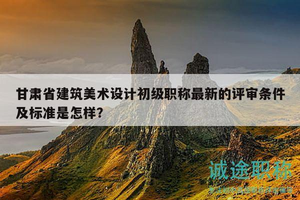 甘肅省建筑美術(shù)設(shè)計初級職稱最新的評審條件及標準是怎樣？