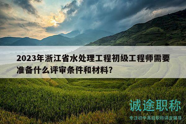 2023年浙江省水處理工程初級工程師需要準(zhǔn)備什么評審條件和材料？