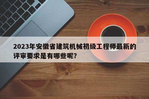 2023年安徽省建筑機械初級工程師最新的評審要求是有哪些呢？