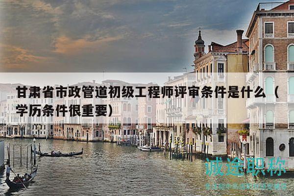 甘肅省市政管道初級工程師評審條件是什么（學(xué)歷條件很重要）