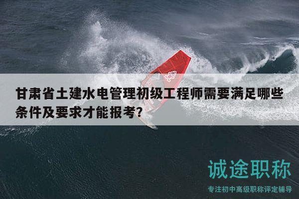 甘肅省土建水電管理初級工程師需要滿足哪些條件及要求才能報(bào)考？