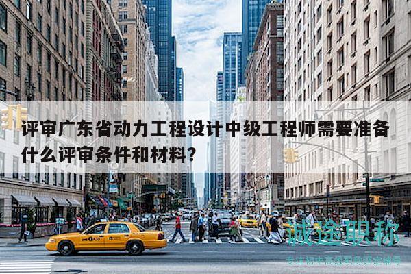 評(píng)審廣東省動(dòng)力工程設(shè)計(jì)中級(jí)工程師需要準(zhǔn)備什么評(píng)審條件和材料？