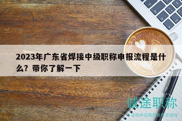 2023年廣東省焊接中級職稱申報流程是什么？帶你了解一下