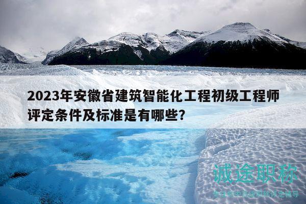 2023年安徽省建筑智能化工程初級工程師評定條件及標準是有哪些？