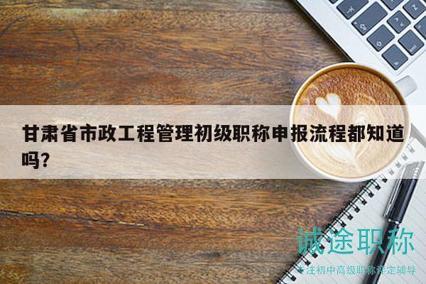 甘肅省市政工程管理初級(jí)職稱申報(bào)流程都知道嗎？