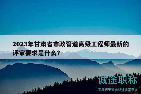 2023年甘肅省市政管道高級工程師最新的評審要求是什么？