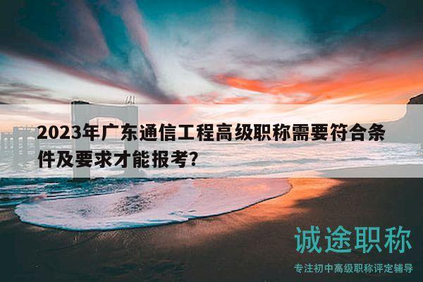 2023年廣東通信工程高級職稱需要符合條件及要求才能報考？
