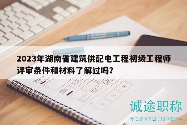2023年湖南省建筑供配電工程初級(jí)工程師評(píng)審條件和材料了解過嗎？