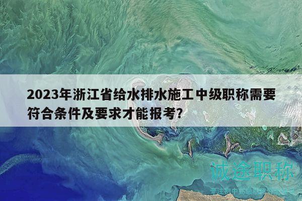 2023年浙江省給水排水施工中級職稱需要符合條件及要求才能報考？
