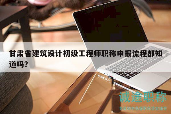 甘肅省建筑設(shè)計初級工程師職稱申報流程都知道嗎？
