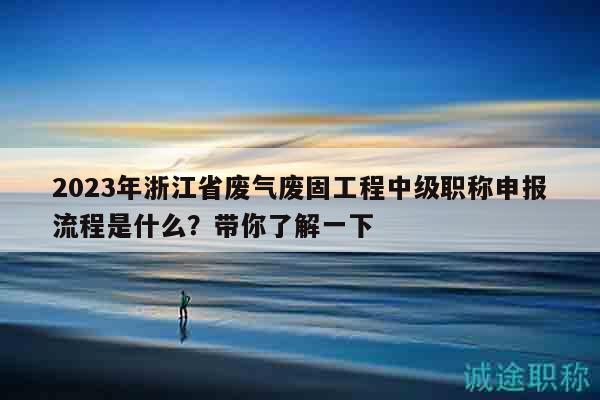 2023年浙江省廢氣廢固工程中級職稱申報流程是什么？帶你了解一下