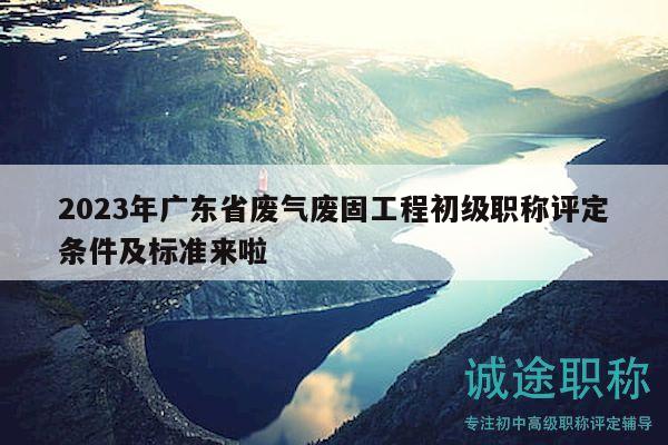 2023年廣東省廢氣廢固工程初級職稱評定條件及標準來啦