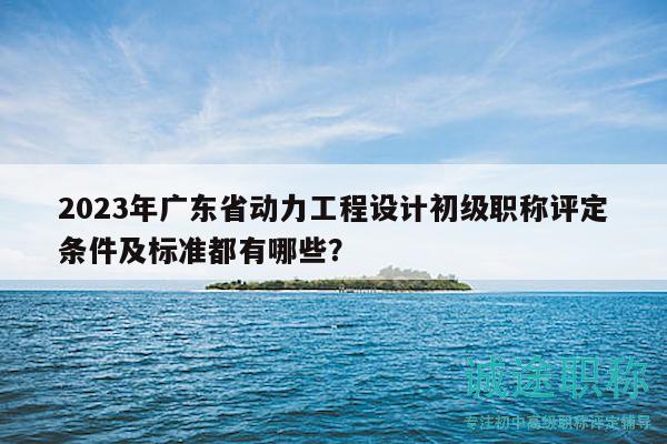 2023年廣東省動力工程設(shè)計(jì)初級職稱評定條件及標(biāo)準(zhǔn)都有哪些？