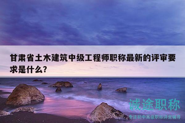 甘肅省土木建筑中級(jí)工程師職稱最新的評(píng)審要求是什么？