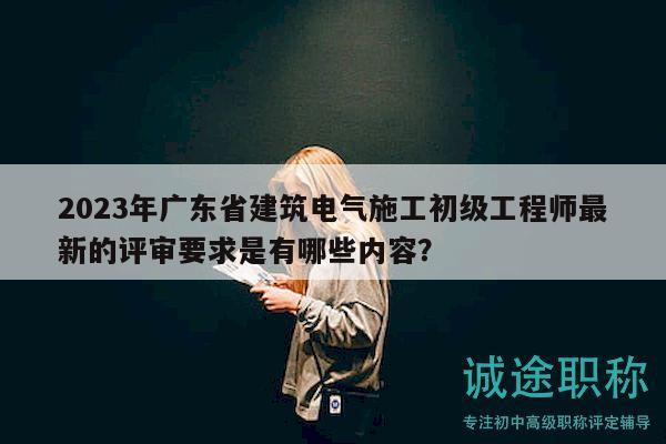 2023年廣東省建筑電氣施工初級工程師最新的評審要求是有哪些內(nèi)容？