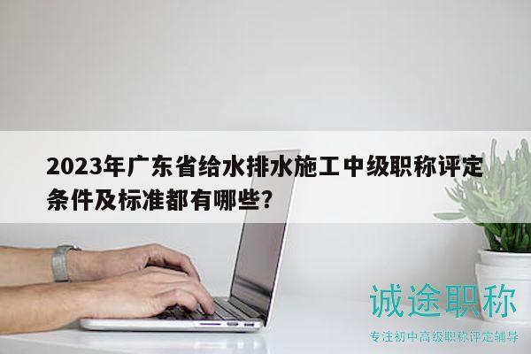 2023年廣東省給水排水施工中級(jí)職稱評(píng)定條件及標(biāo)準(zhǔn)都有哪些？