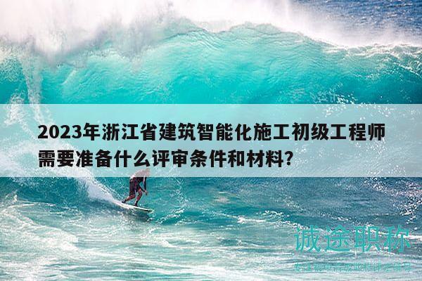 2023年浙江省建筑智能化施工初級(jí)工程師需要準(zhǔn)備什么評(píng)審條件和材料？
