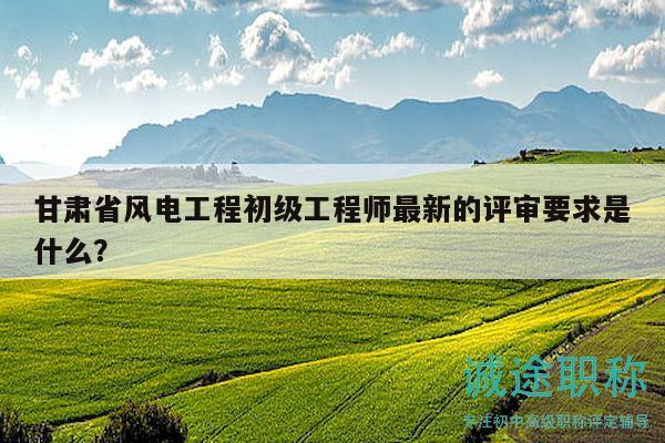 甘肅省風(fēng)電工程初級工程師最新的評審要求是什么？