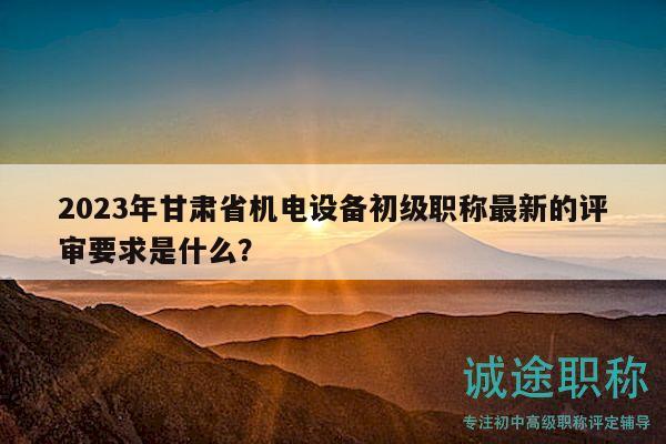 2023年甘肅省機(jī)電設(shè)備初級(jí)職稱(chēng)最新的評(píng)審要求是什么？