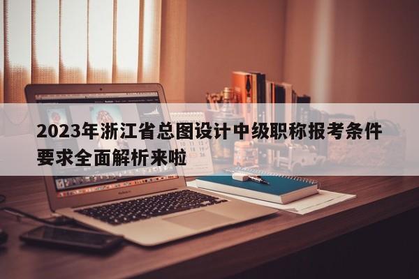 2023年浙江省總圖設計中級職稱報考條件要求全面解析來啦