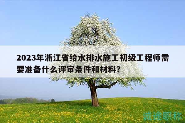 2023年浙江省給水排水施工初級工程師需要準(zhǔn)備什么評審條件和材料？